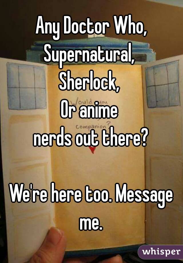 Any Doctor Who,
Supernatural, 
Sherlock, 
Or anime 
nerds out there?

We're here too. Message me. 