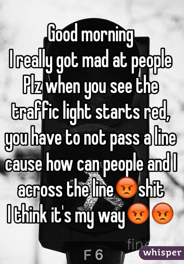 Good morning 
I really got mad at people 
Plz when you see the traffic light starts red, you have to not pass a line cause how can people and I across the line😡shit
I think it's my way😡😡
