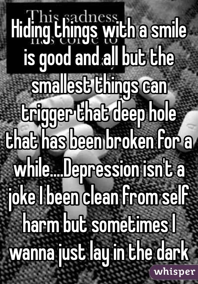 Hiding things with a smile is good and all but the smallest things can trigger that deep hole that has been broken for a while....Depression isn't a joke I been clean from self harm but sometimes I wanna just lay in the dark