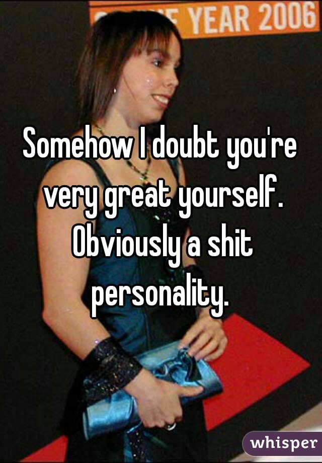 Somehow I doubt you're very great yourself. Obviously a shit personality. 