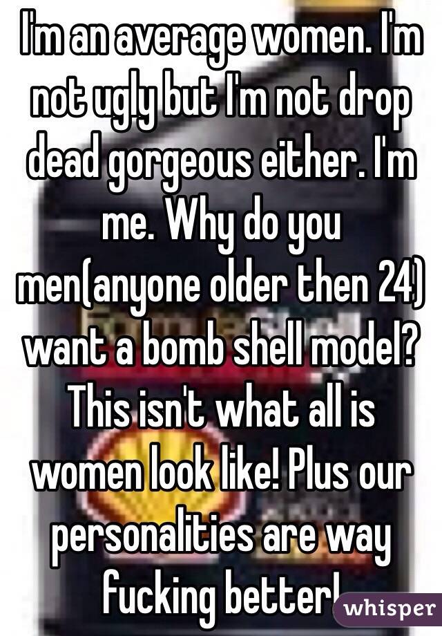 I'm an average women. I'm not ugly but I'm not drop dead gorgeous either. I'm me. Why do you men(anyone older then 24) want a bomb shell model? This isn't what all is women look like! Plus our personalities are way fucking better! 