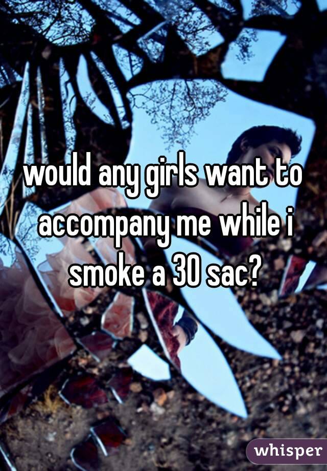 would any girls want to accompany me while i smoke a 30 sac?