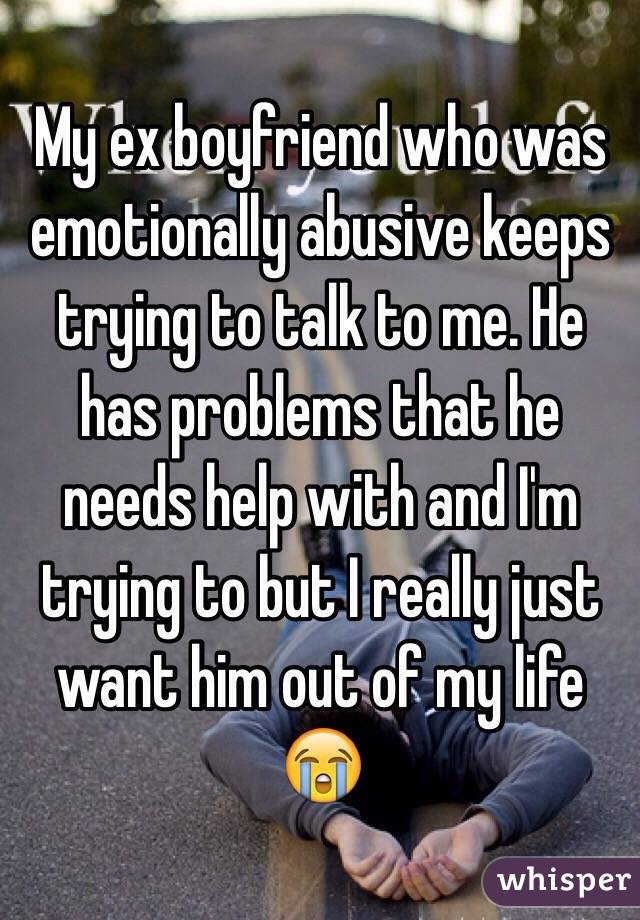 My ex boyfriend who was emotionally abusive keeps trying to talk to me. He has problems that he needs help with and I'm trying to but I really just want him out of my life 😭