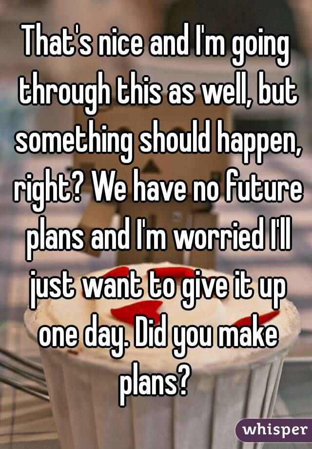 That's nice and I'm going through this as well, but something should happen, right? We have no future plans and I'm worried I'll just want to give it up one day. Did you make plans? 