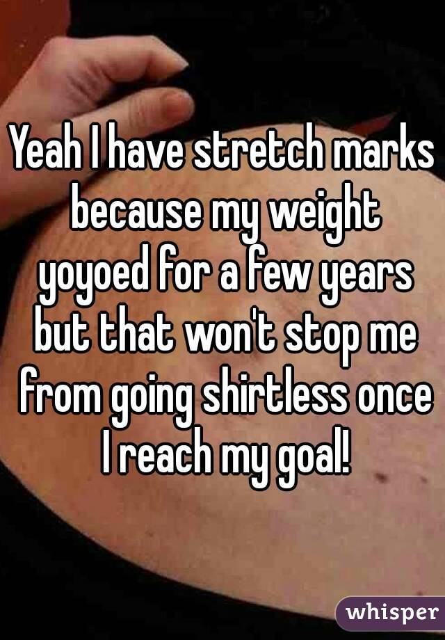 Yeah I have stretch marks because my weight yoyoed for a few years but that won't stop me from going shirtless once I reach my goal!