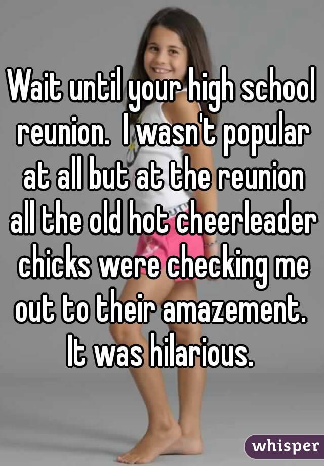 Wait until your high school reunion.  I wasn't popular at all but at the reunion all the old hot cheerleader chicks were checking me out to their amazement.  It was hilarious. 