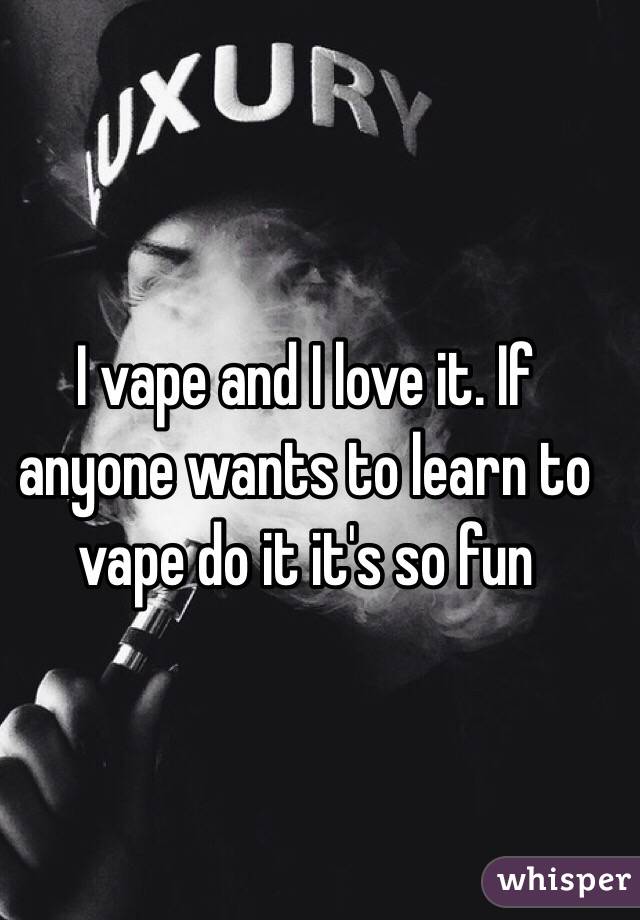 I vape and I love it. If anyone wants to learn to vape do it it's so fun
