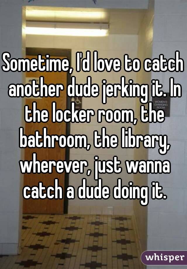 Sometime, I'd love to catch another dude jerking it. In the locker room, the bathroom, the library, wherever, just wanna catch a dude doing it.