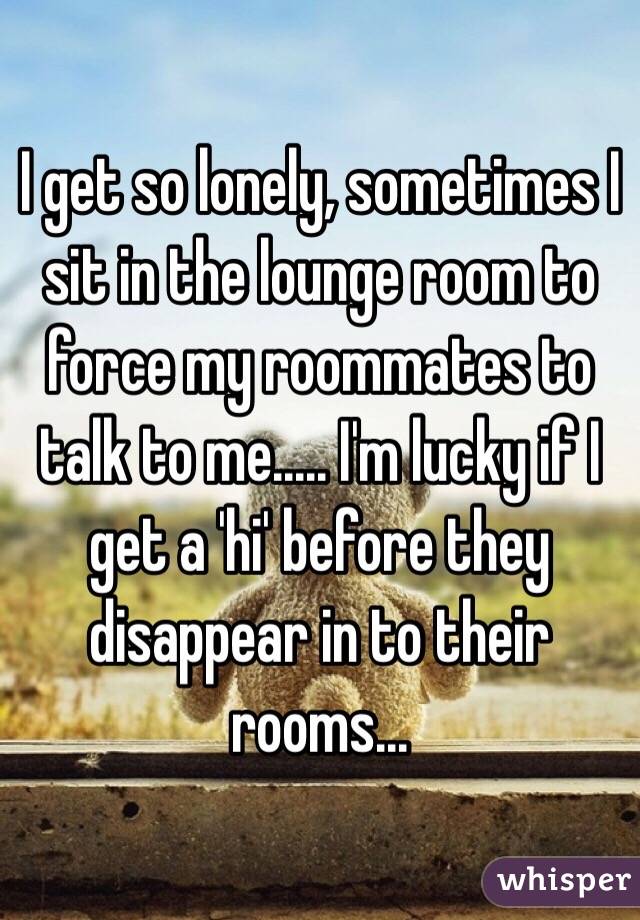 I get so lonely, sometimes I sit in the lounge room to force my roommates to talk to me..... I'm lucky if I get a 'hi' before they disappear in to their rooms...