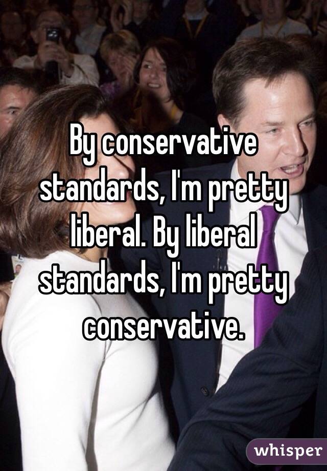 By conservative standards, I'm pretty liberal. By liberal standards, I'm pretty conservative.