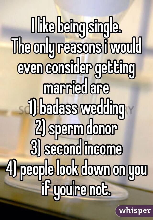 I like being single. 
The only reasons i would even consider getting married are
1) badass wedding
2) sperm donor
3) second income
4) people look down on you if you're not.