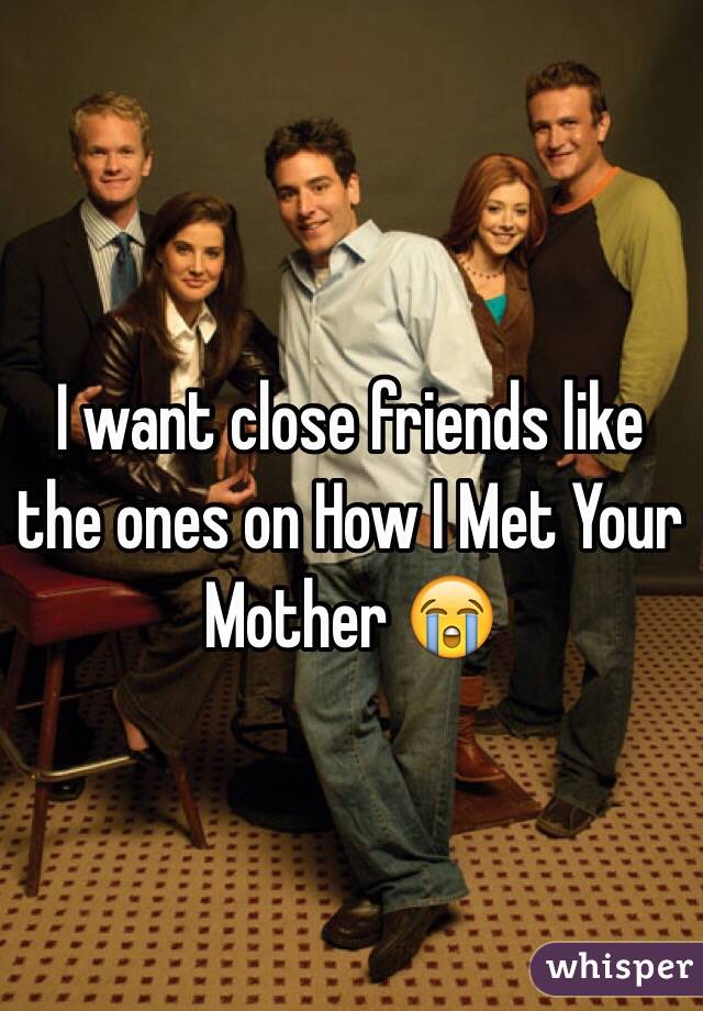 I want close friends like the ones on How I Met Your Mother 😭
