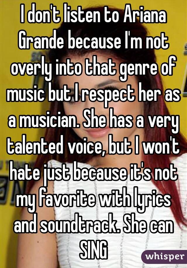 I don't listen to Ariana Grande because I'm not overly into that genre of music but I respect her as a musician. She has a very talented voice, but I won't hate just because it's not my favorite with lyrics and soundtrack. She can SING 