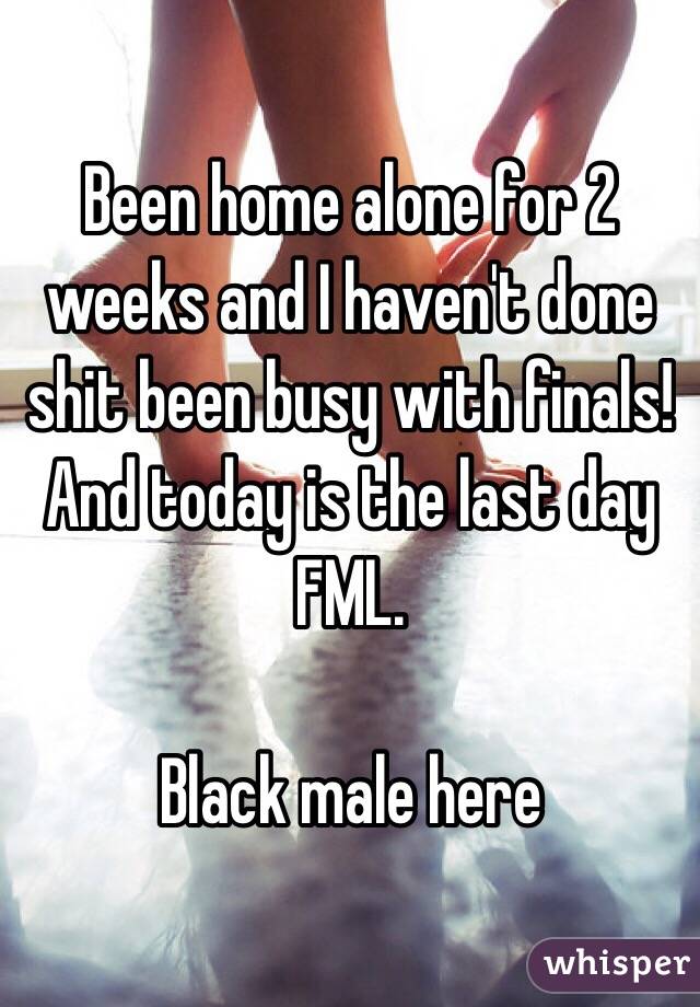 Been home alone for 2 weeks and I haven't done shit been busy with finals! And today is the last day FML. 

Black male here