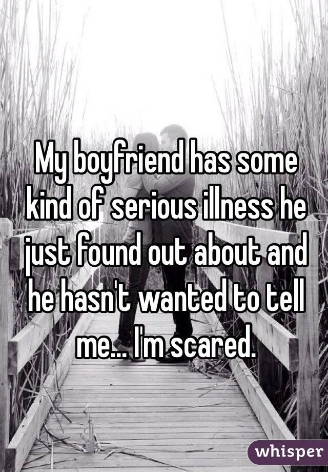 My boyfriend has some kind of serious illness he just found out about and he hasn't wanted to tell me... I'm scared.