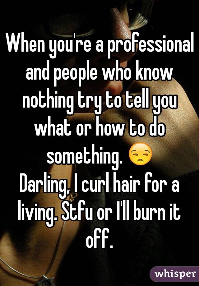 When you're a professional and people who know nothing try to tell you what or how to do something. 😒 
Darling, I curl hair for a living. Stfu or I'll burn it off. 