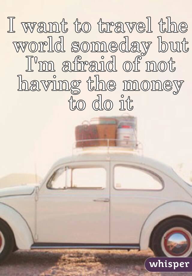 I want to travel the world someday but I'm afraid of not having the money to do it