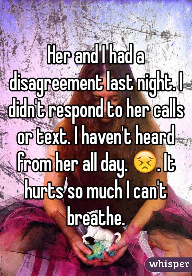 Her and I had a disagreement last night. I didn't respond to her calls or text. I haven't heard from her all day. 😣. It hurts so much I can't breathe. 
