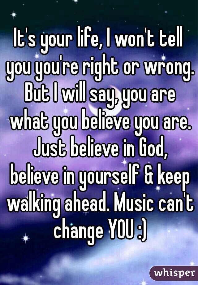 It's your life, I won't tell you you're right or wrong. But I will say, you are what you believe you are. Just believe in God, believe in yourself & keep walking ahead. Music can't change YOU :)