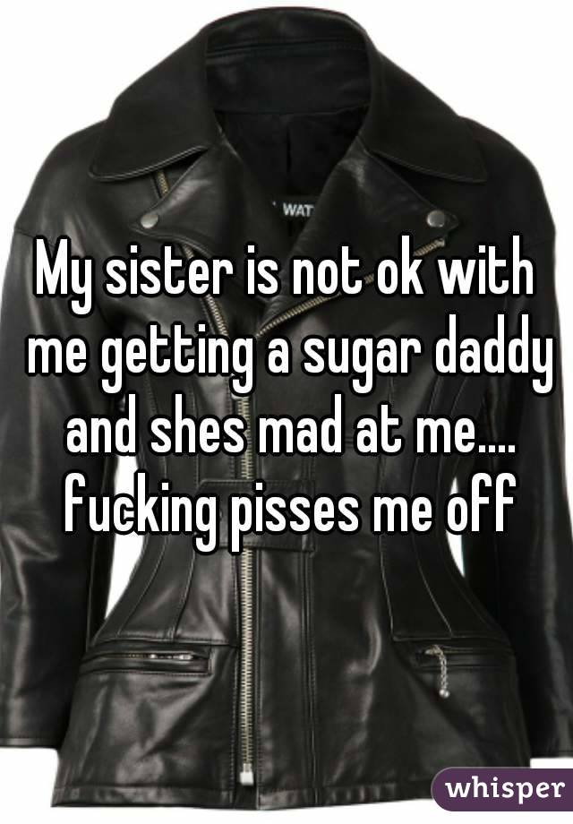 My sister is not ok with me getting a sugar daddy and shes mad at me.... fucking pisses me off
