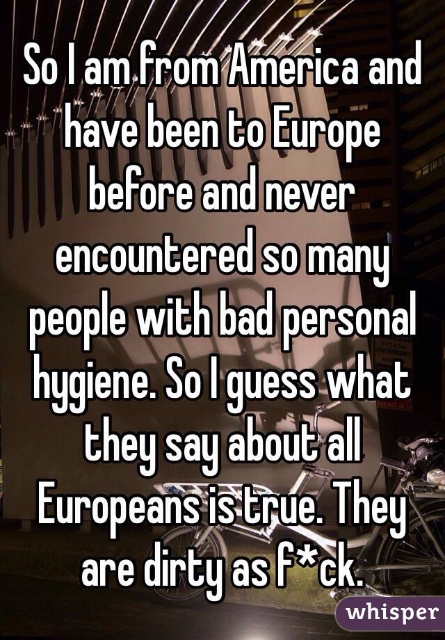 So I am from America and have been to Europe before and never encountered so many people with bad personal hygiene. So I guess what they say about all Europeans is true. They are dirty as f*ck.
