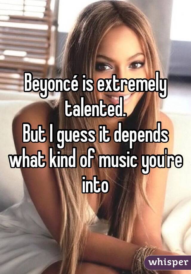 Beyoncé is extremely talented.
But I guess it depends what kind of music you're into