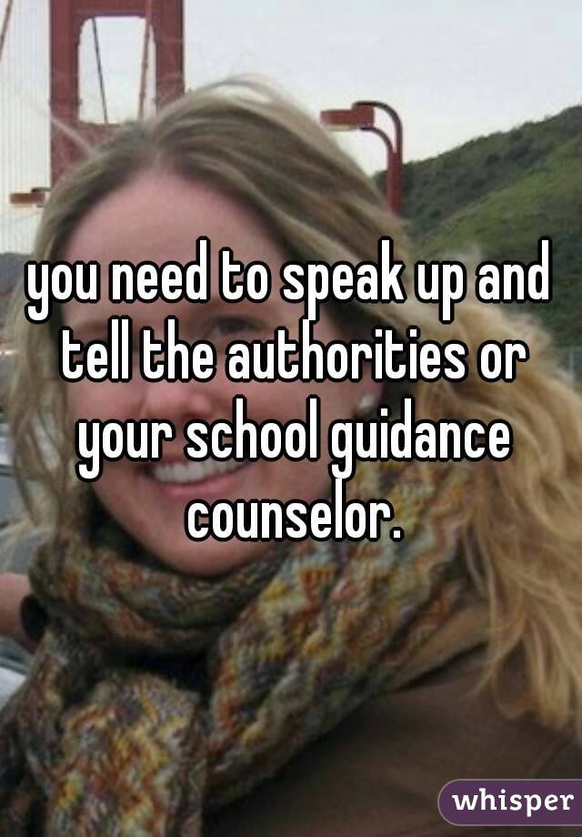 you need to speak up and tell the authorities or your school guidance counselor.