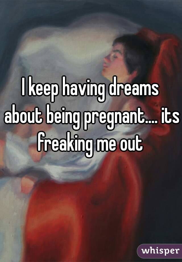 I keep having dreams about being pregnant.... its freaking me out 