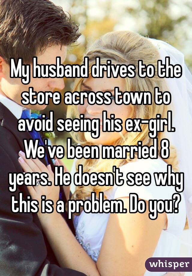 My husband drives to the store across town to avoid seeing his ex-girl. We've been married 8 years. He doesn't see why this is a problem. Do you? 