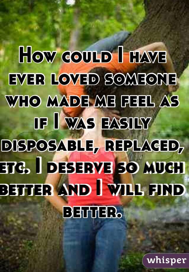 How could I have ever loved someone who made me feel as if I was easily disposable, replaced, etc. I deserve so much better and I will find better. 