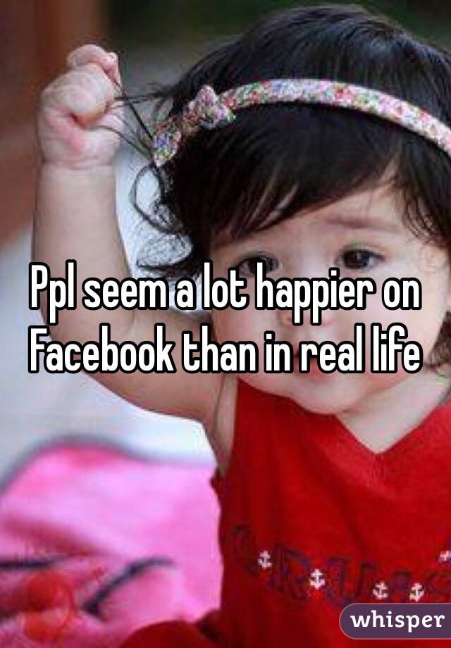 Ppl seem a lot happier on Facebook than in real life