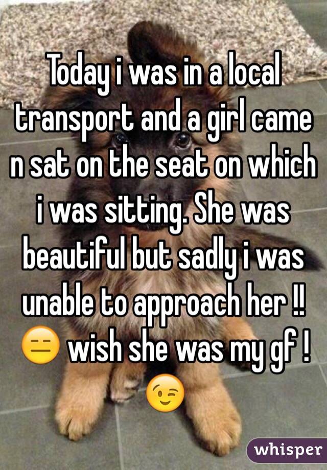 Today i was in a local transport and a girl came n sat on the seat on which i was sitting. She was beautiful but sadly i was unable to approach her !! 😑 wish she was my gf ! 😉