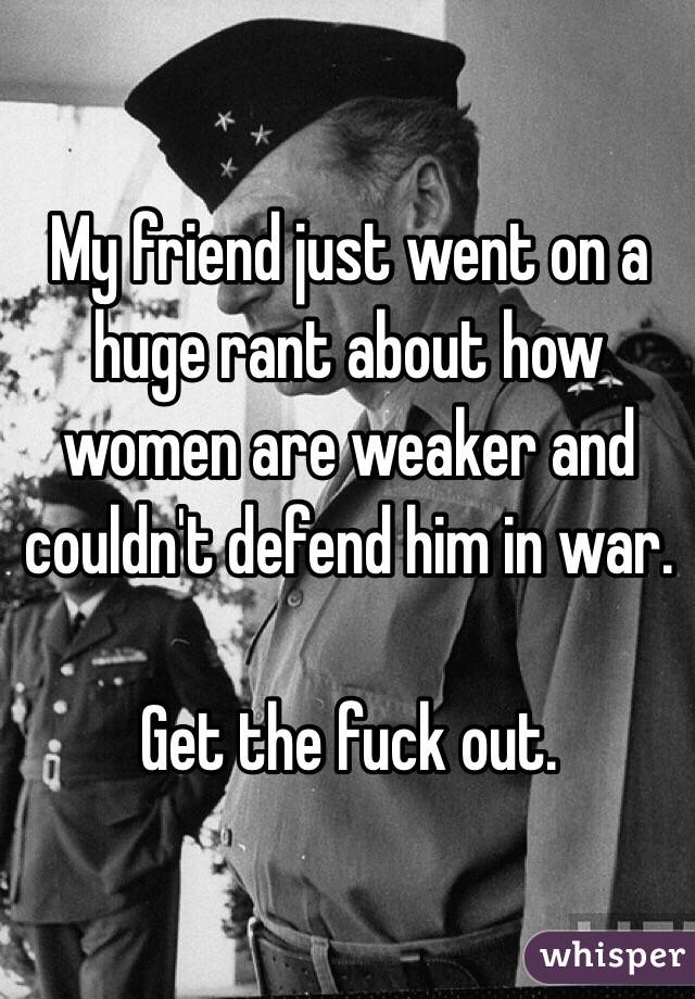 My friend just went on a huge rant about how women are weaker and couldn't defend him in war.

Get the fuck out. 