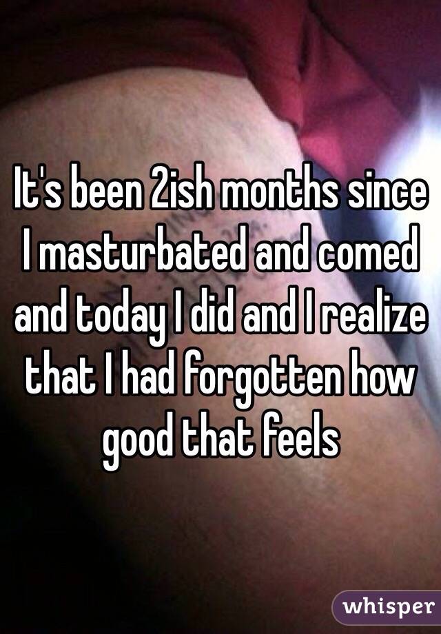 It's been 2ish months since I masturbated and comed and today I did and I realize that I had forgotten how good that feels 