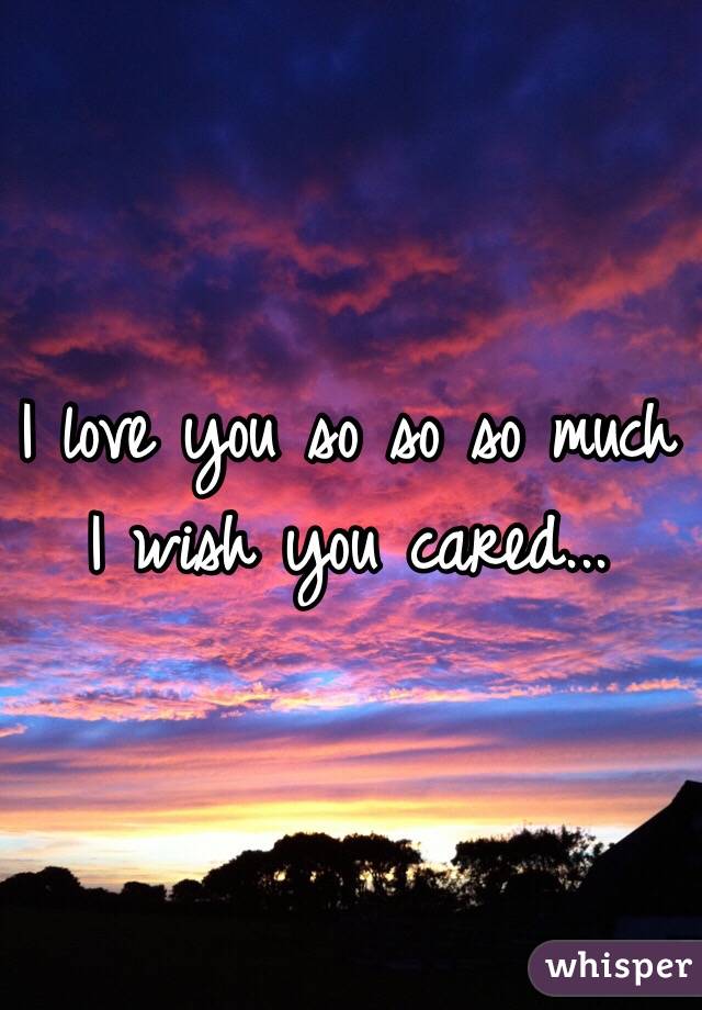I love you so so so much I wish you cared...