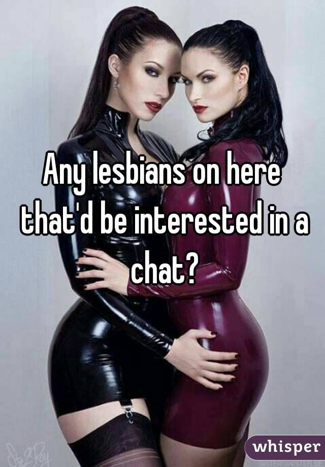Any lesbians on here that'd be interested in a chat?