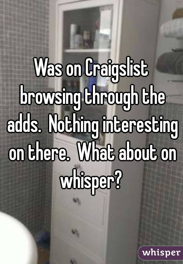 Was on Craigslist browsing through the adds.  Nothing interesting on there.  What about on whisper? 
