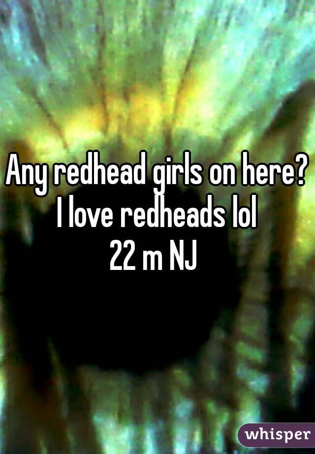 Any redhead girls on here? I love redheads lol 
22 m NJ 