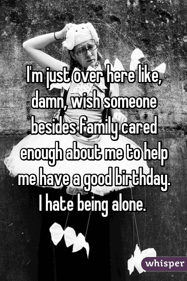 I'm just over here like, damn, wish someone besides family cared enough about me to help me have a good birthday. I hate being alone. 