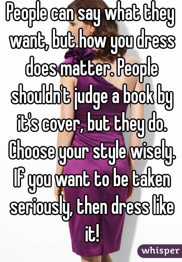 People can say what they want, but how you dress does matter. People shouldn't judge a book by it's cover, but they do. Choose your style wisely. If you want to be taken seriously, then dress like it!