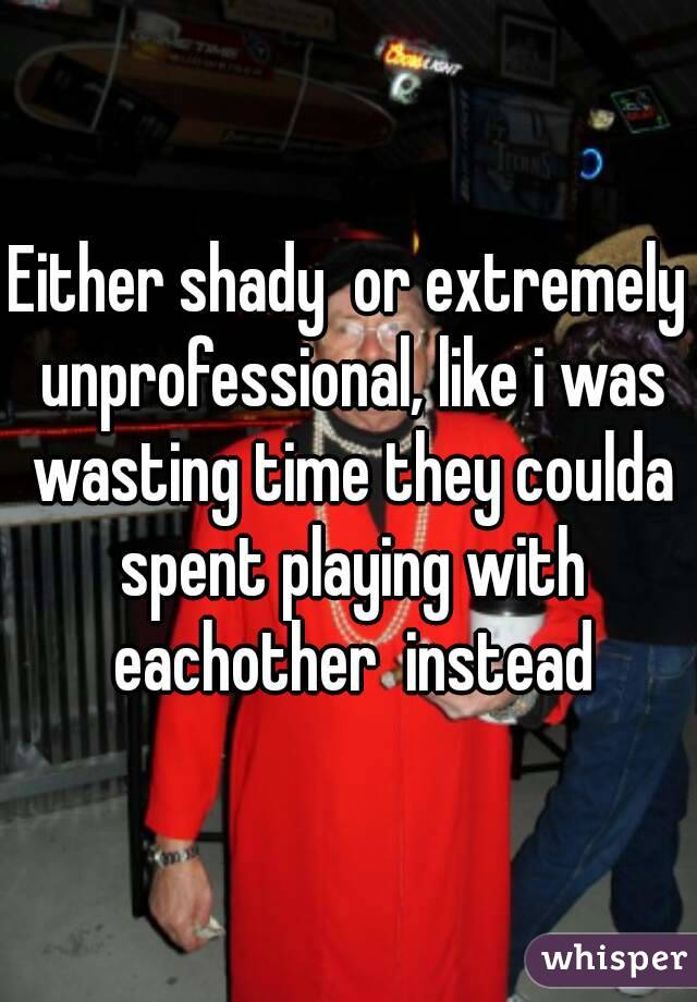 Either shady  or extremely unprofessional, like i was wasting time they coulda spent playing with eachother  instead