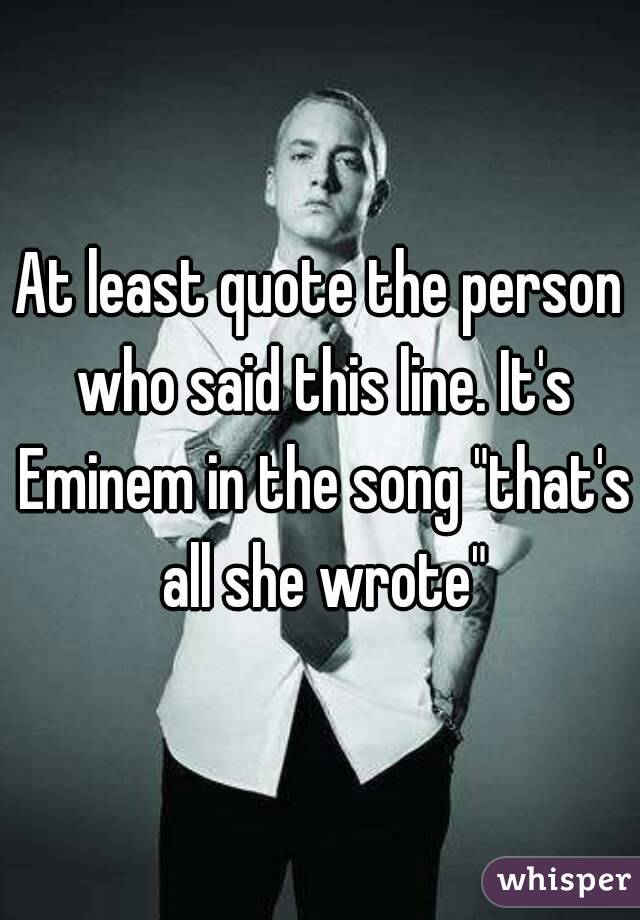 At least quote the person who said this line. It's Eminem in the song "that's all she wrote"