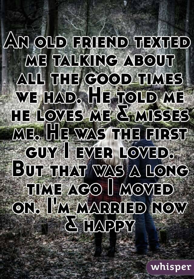 An old friend texted me talking about all the good times we had. He told me he loves me & misses me. He was the first guy I ever loved. But that was a long time ago I moved on. I'm married now & happy