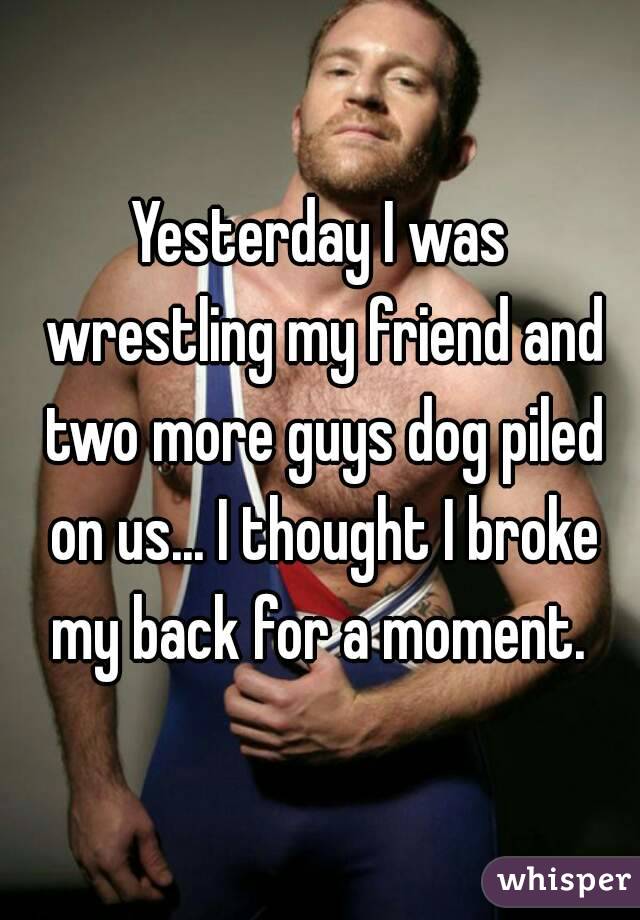 Yesterday I was wrestling my friend and two more guys dog piled on us... I thought I broke my back for a moment. 