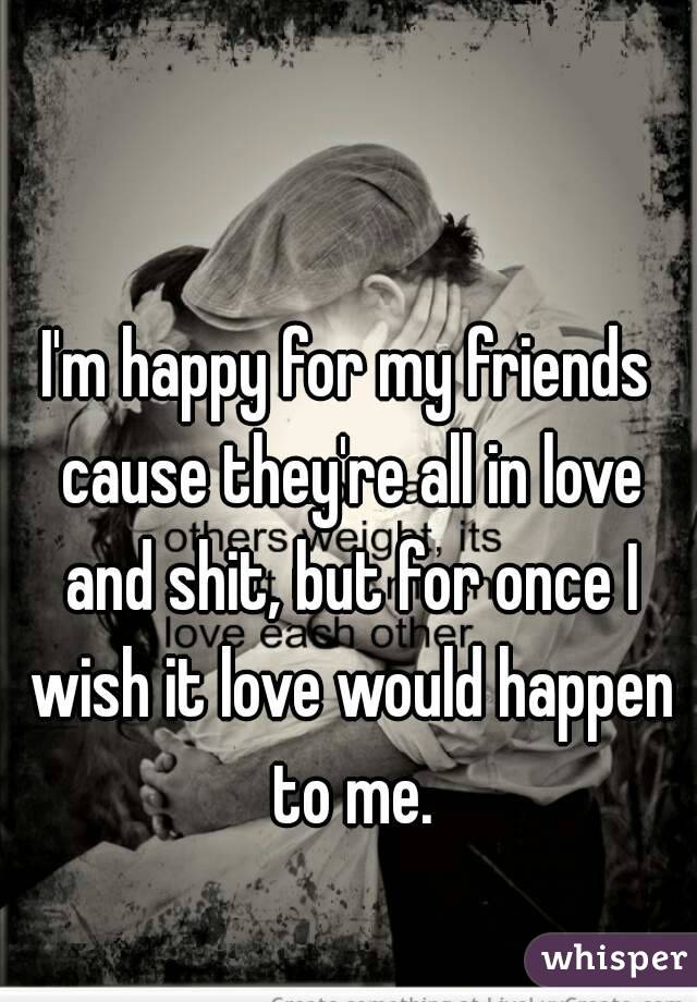 I'm happy for my friends cause they're all in love and shit, but for once I wish it love would happen to me.