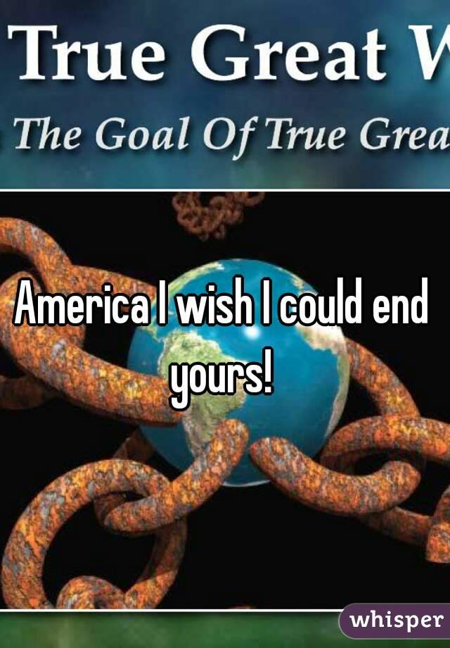 America I wish I could end yours! 