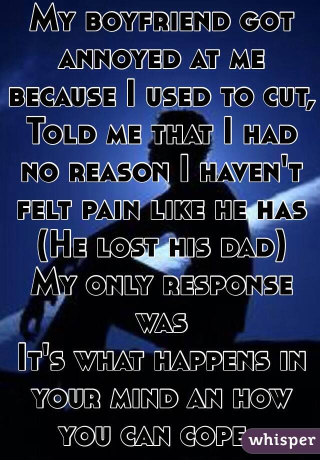 My boyfriend got annoyed at me because I used to cut,
Told me that I had no reason I haven't felt pain like he has 
(He lost his dad)
My only response was 
It's what happens in your mind an how you can cope..