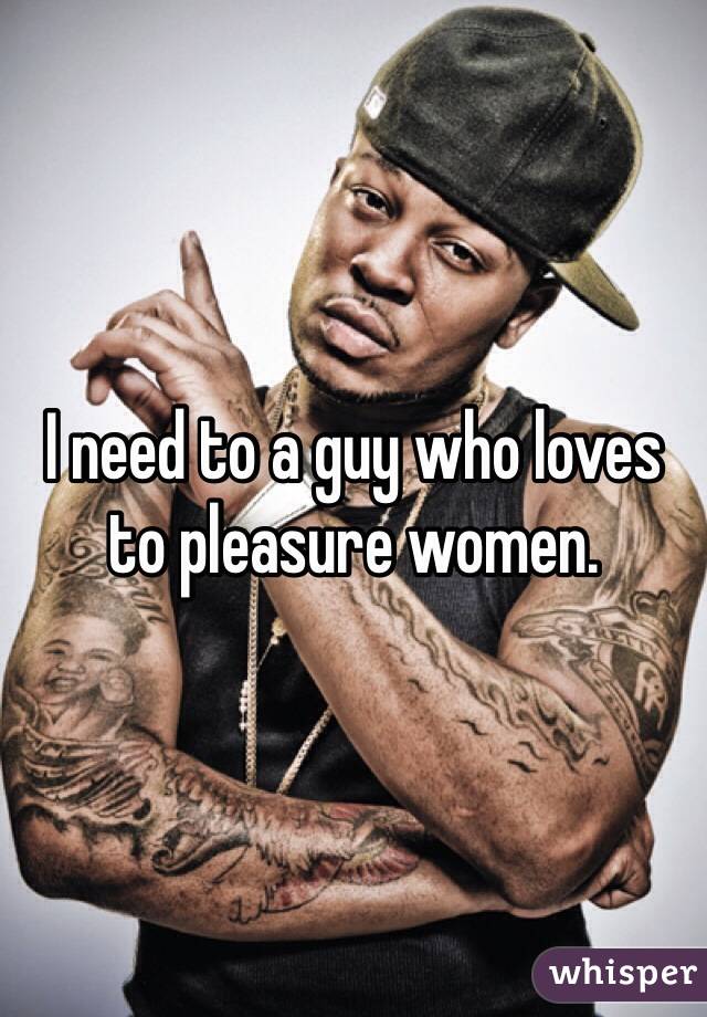 I need to a guy who loves to pleasure women. 