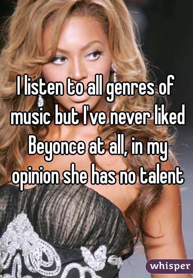 I listen to all genres of music but I've never liked Beyonce at all, in my opinion she has no talent