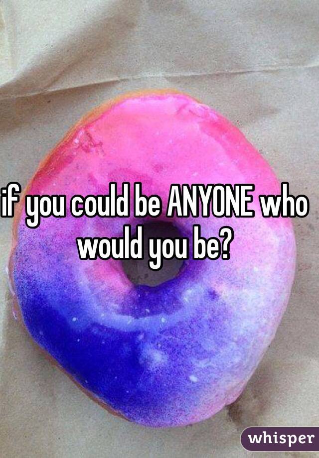 if you could be ANYONE who would you be?